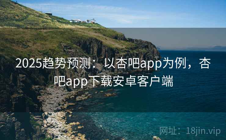 2025趋势预测：以杏吧app为例，杏吧app下载安卓客户端