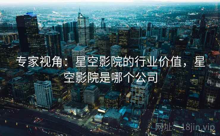 专家视角：星空影院的行业价值，星空影院是哪个公司
