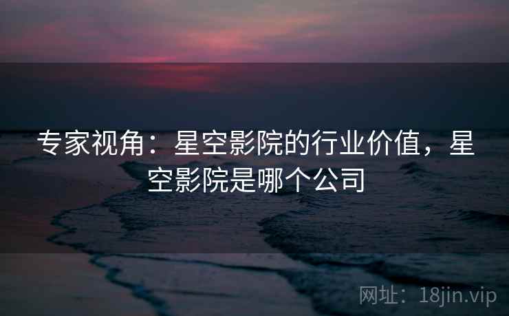 专家视角：星空影院的行业价值，星空影院是哪个公司