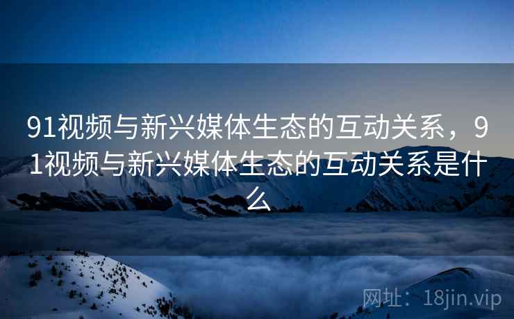 91视频与新兴媒体生态的互动关系，91视频与新兴媒体生态的互动关系是什么