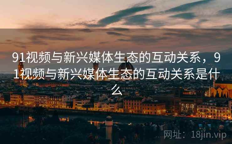 91视频与新兴媒体生态的互动关系，91视频与新兴媒体生态的互动关系是什么