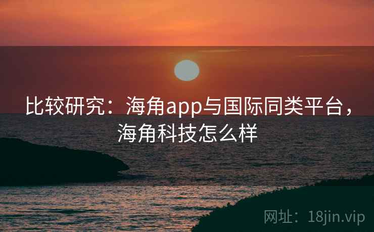 比较研究：海角app与国际同类平台，海角科技怎么样