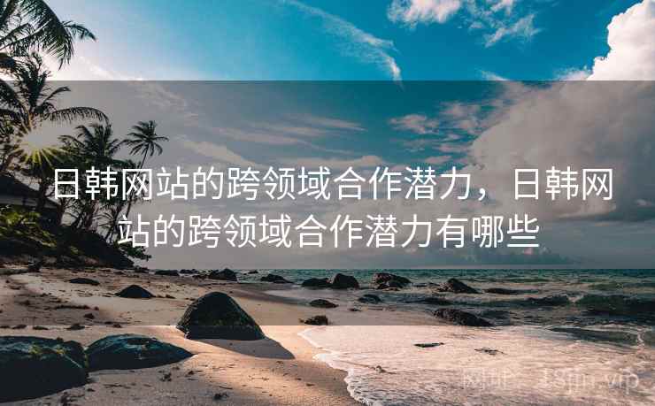 日韩网站的跨领域合作潜力，日韩网站的跨领域合作潜力有哪些