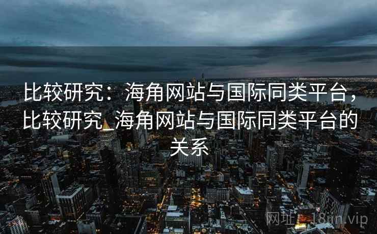 比较研究：海角网站与国际同类平台，比较研究_海角网站与国际同类平台的关系
