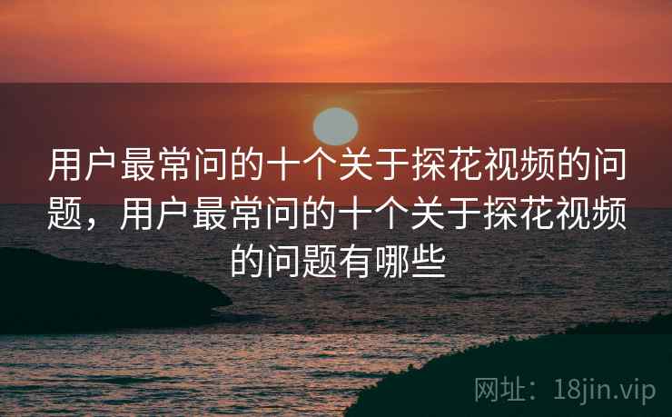 用户最常问的十个关于探花视频的问题，用户最常问的十个关于探花视频的问题有哪些