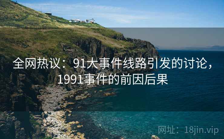 全网热议：91大事件线路引发的讨论，1991事件的前因后果