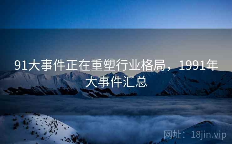 91大事件正在重塑行业格局，1991年大事件汇总