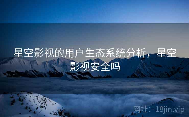 星空影视的用户生态系统分析，星空影视安全吗