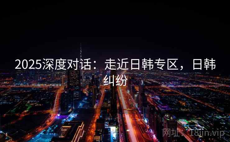 2025深度对话：走近日韩专区，日韩纠纷