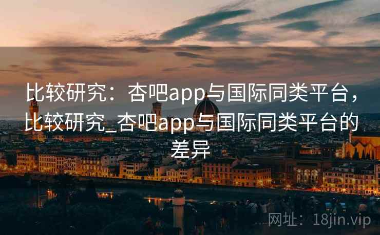 比较研究：杏吧app与国际同类平台，比较研究_杏吧app与国际同类平台的差异