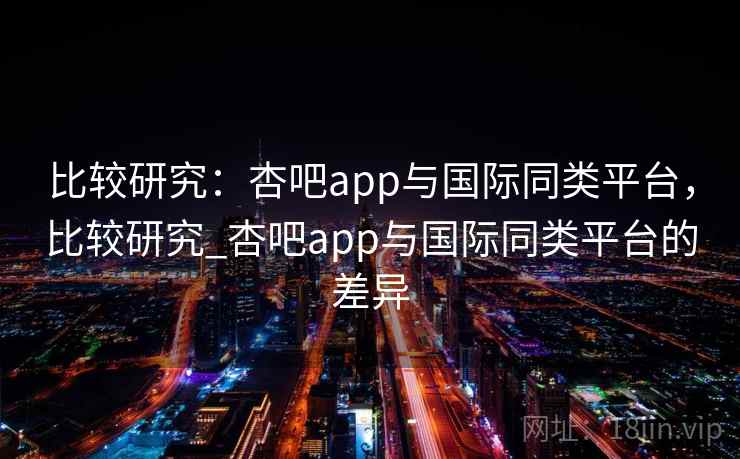 比较研究：杏吧app与国际同类平台，比较研究_杏吧app与国际同类平台的差异