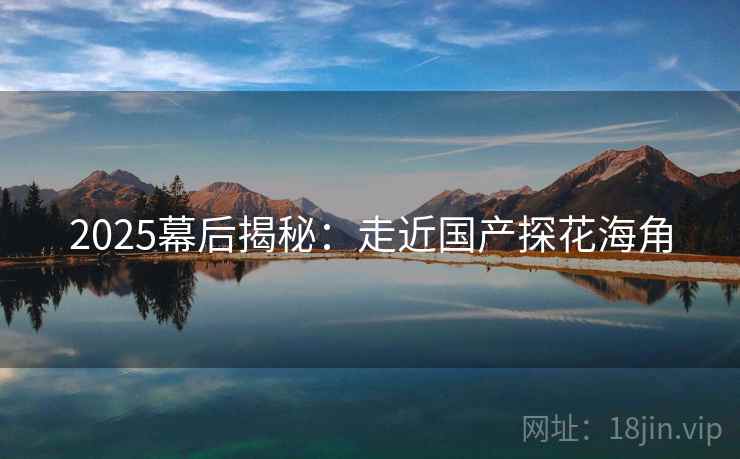 2025幕后揭秘：走近国产探花海角