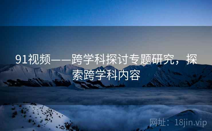 91视频——跨学科探讨专题研究，探索跨学科内容