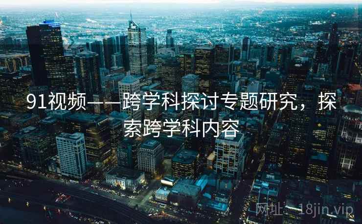 91视频——跨学科探讨专题研究，探索跨学科内容