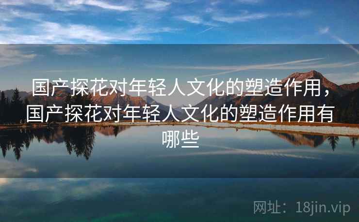 国产探花对年轻人文化的塑造作用，国产探花对年轻人文化的塑造作用有哪些