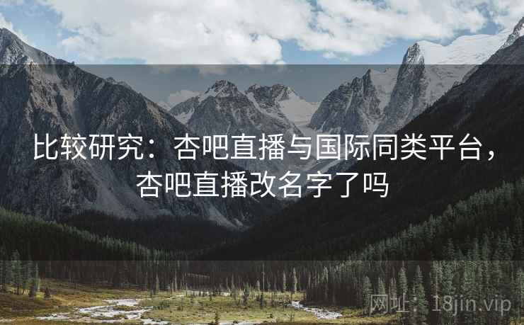 比较研究：杏吧直播与国际同类平台，杏吧直播改名字了吗