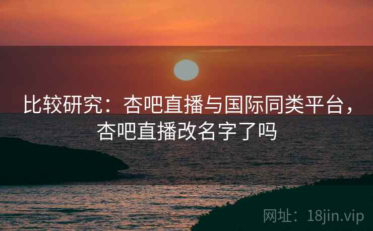 比较研究：杏吧直播与国际同类平台，杏吧直播改名字了吗