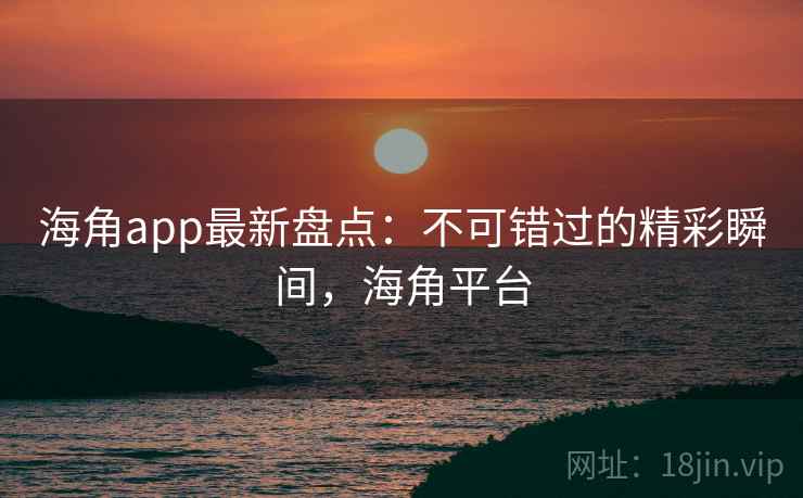 海角app最新盘点：不可错过的精彩瞬间，海角平台