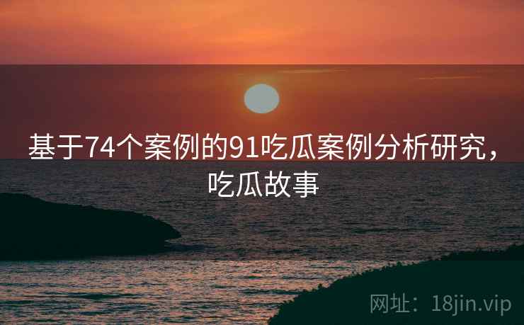 基于74个案例的91吃瓜案例分析研究，吃瓜故事