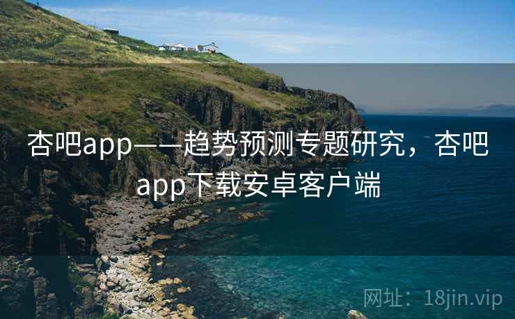 杏吧app——趋势预测专题研究，杏吧app下载安卓客户端