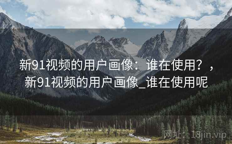 新91视频的用户画像：谁在使用？，新91视频的用户画像_谁在使用呢