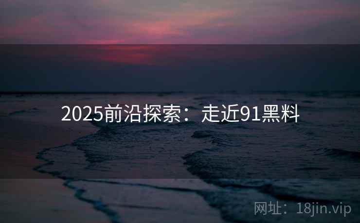 2025前沿探索：走近91黑料
