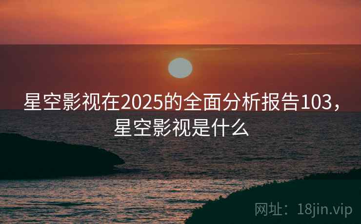 星空影视在2025的全面分析报告103，星空影视是什么