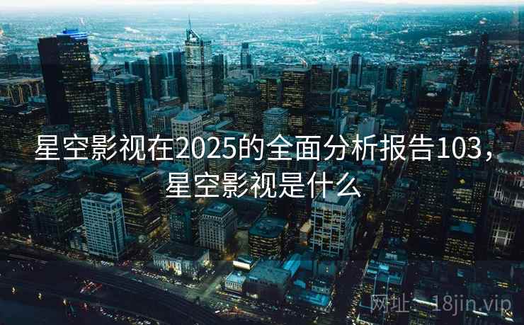 星空影视在2025的全面分析报告103，星空影视是什么